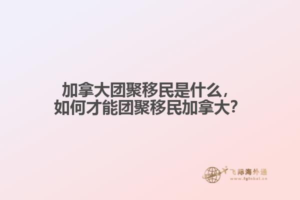 加拿大團(tuán)聚移民是什么，如何才能團(tuán)聚移民加拿大？