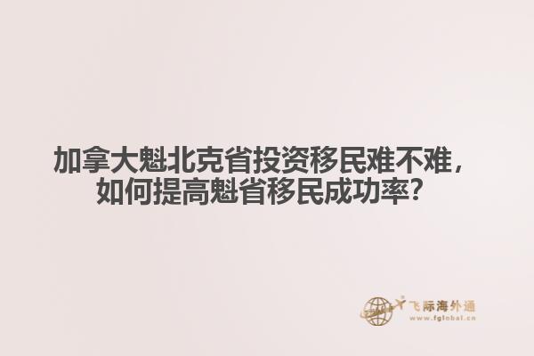 加拿大魁北克省投資移民難不難，如何提高魁省移民成功率？