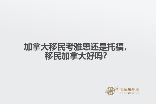 加拿大移民考雅思還是托福，移民加拿大好嗎？