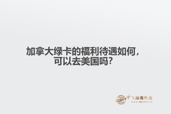 加拿大綠卡的福利待遇如何，可以去美國嗎？