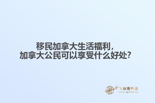 移民加拿大生活福利，加拿大公民可以享受什么好處？