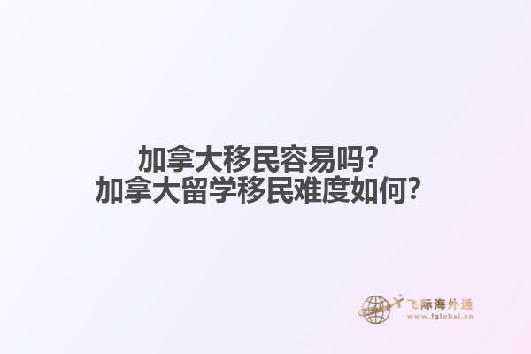 加拿大移民容易嗎？加拿大留學移民難度如何？