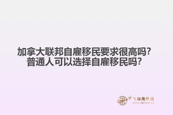 加拿大聯(lián)邦自雇移民要求很高嗎？普通人可以選擇自雇移民嗎？