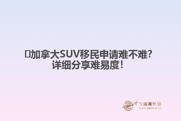 ?加拿大SUV移民申請(qǐng)難不難？詳細(xì)分享難易度！