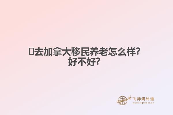 ?去加拿大移民養(yǎng)老怎么樣？好不好？