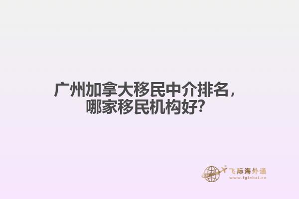 廣州加拿大移民中介排名，哪家移民機構(gòu)好？