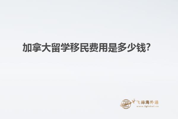 加拿大留學移民費用是多少錢？