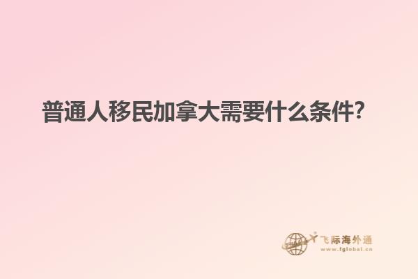 普通人移民加拿大需要什么條件？