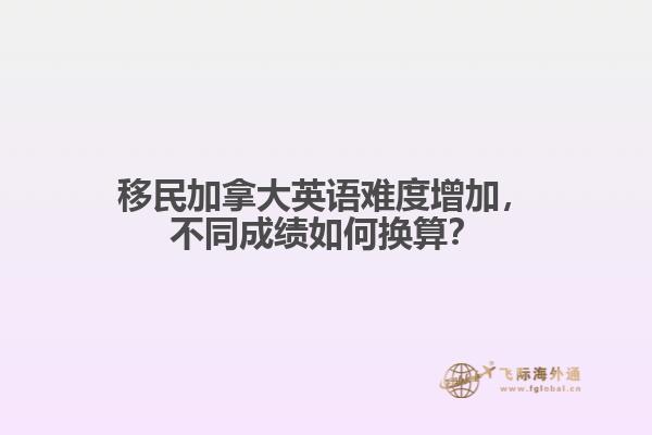 移民加拿大英語難度增加，不同成績?nèi)绾螕Q算？