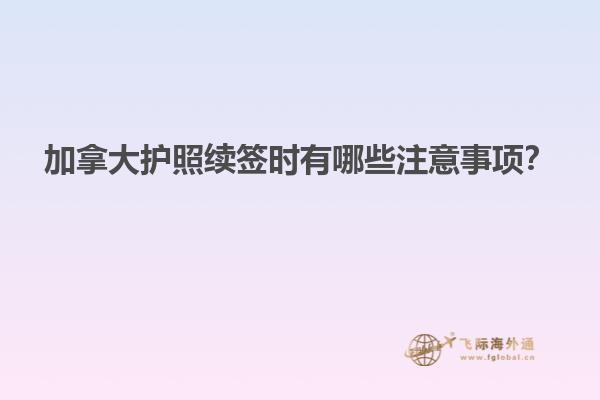 加拿大護(hù)照續(xù)簽時(shí)有哪些注意事項(xiàng)？