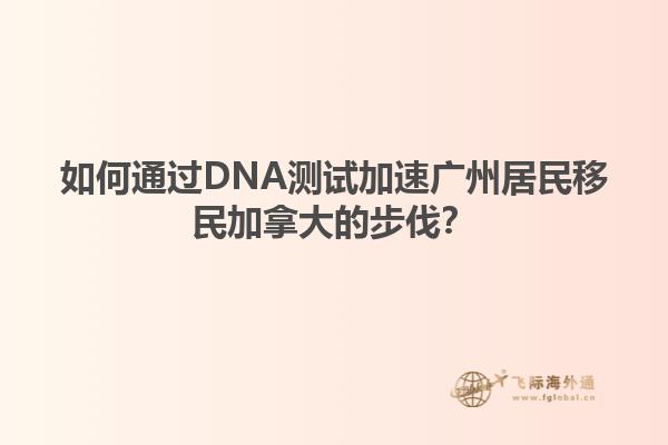 如何通過DNA測(cè)試加速?gòu)V州居民移民加拿大的步伐？