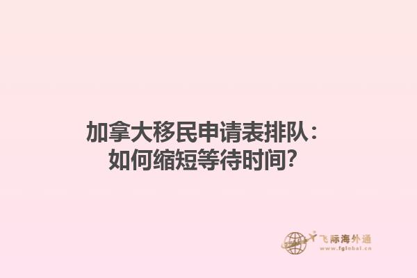 加拿大移民申請表排隊(duì)：如何縮短等待時間？