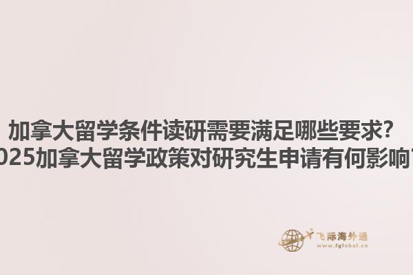 加拿大留學條件讀研需要滿足哪些要求？2025加拿大留學政策對研究生申請有何影響？1.jpg