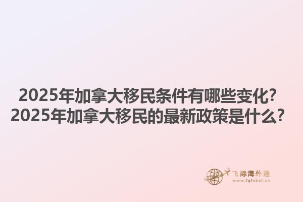 2025年加拿大移民條件有哪些變化？2025年加拿大移民的最新政策是什么？1.jpg