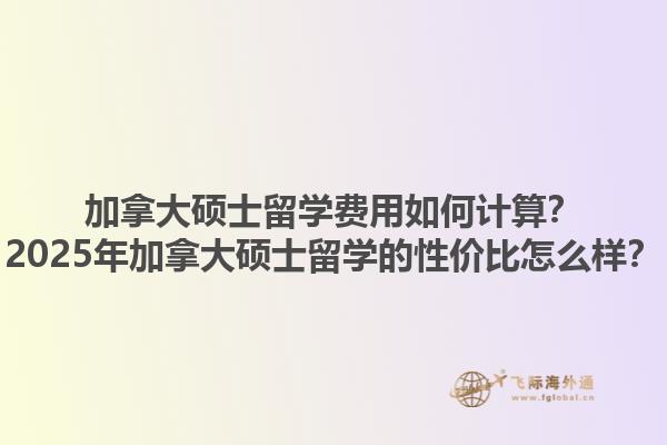 加拿大碩士留學(xué)費(fèi)用如何計(jì)算？2025年加拿大碩士留學(xué)的性價(jià)比怎么樣？1.jpg