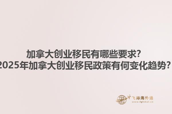加拿大創(chuàng)業(yè)移民有哪些要求？2025年加拿大創(chuàng)業(yè)移民政策有何變化趨勢？1.jpg