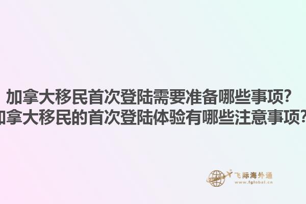 加拿大移民首次登陸需要準(zhǔn)備哪些事項？加拿大移民的首次登陸體驗有哪些注意事項？1.jpg