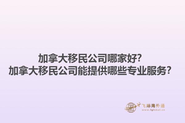 加拿大移民公司哪家好？加拿大移民公司能提供哪些專業(yè)服務(wù)？1.jpg