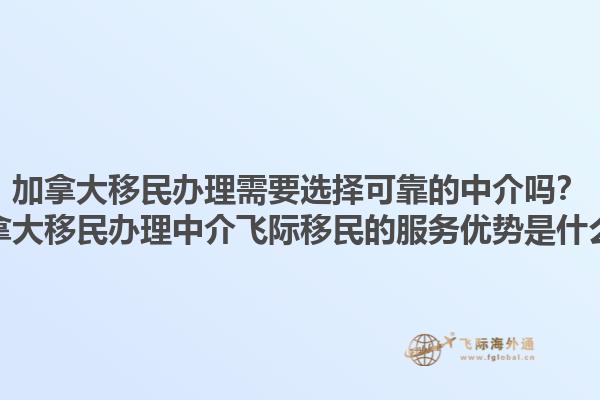 加拿大移民辦理需要選擇可靠的中介嗎？加拿大移民辦理中介飛際移民的服務(wù)優(yōu)勢(shì)是什么？
