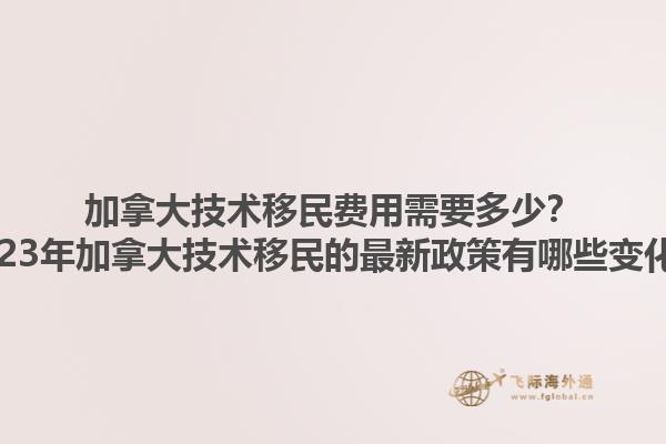 加拿大技術移民費用需要多少？2023年加拿大技術移民的最新政策有哪些變化？