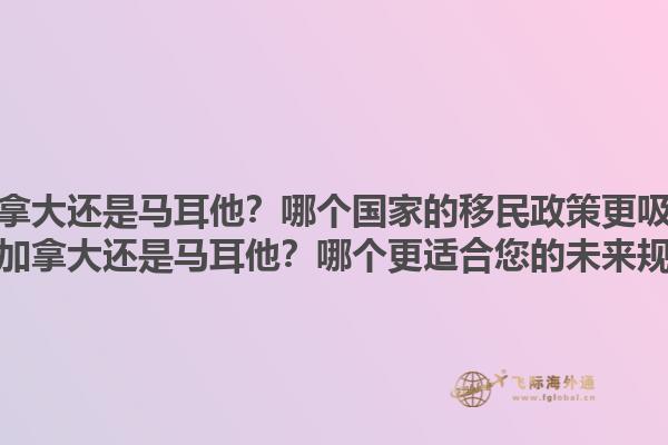 移民加拿大還是馬耳他？哪個(gè)國家的移民政策更吸引人？移民加拿大還是馬耳他？哪個(gè)更適合您的未來規(guī)劃？1.jpg