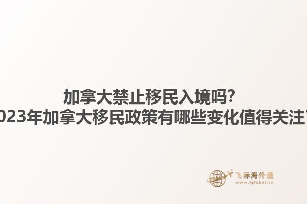 加拿大禁止移民入境嗎？2023年加拿大移民政策有哪些變化值得關(guān)注？1.jpg