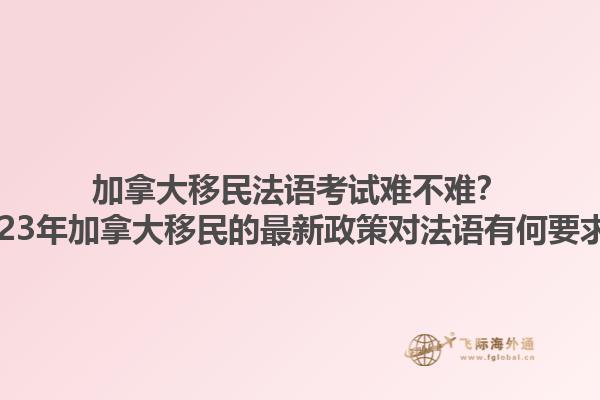 加拿大移民法語考試難不難？2023年加拿大移民的最新政策對法語有何要求？