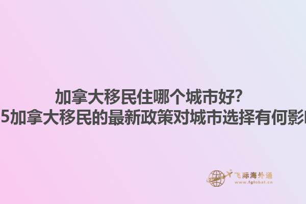 加拿大移民住哪個(gè)城市好？2025加拿大移民的最新政策對(duì)城市選擇有何影響？