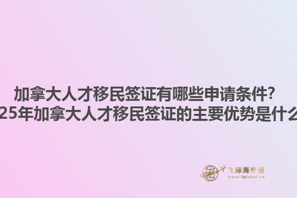 加拿大人才移民簽證有哪些申請(qǐng)條件？2025年加拿大人才移民簽證的主要優(yōu)勢(shì)是什么？