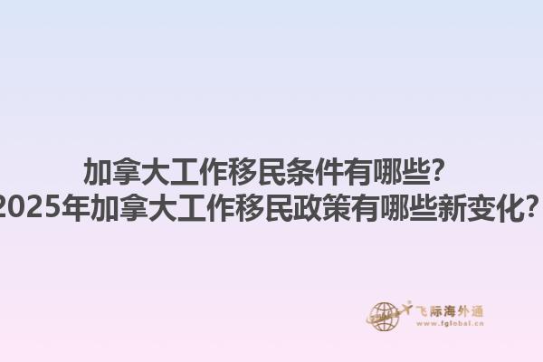 加拿大工作移民條件有哪些？2025年加拿大工作移民政策有哪些新變化？
