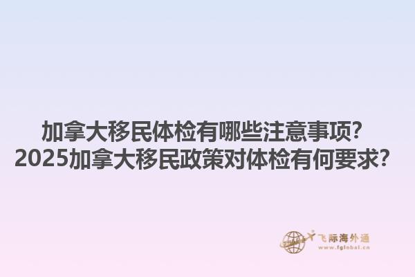 加拿大移民體檢有哪些注意事項？2025加拿大移民政策對體檢有何要求？1.jpg