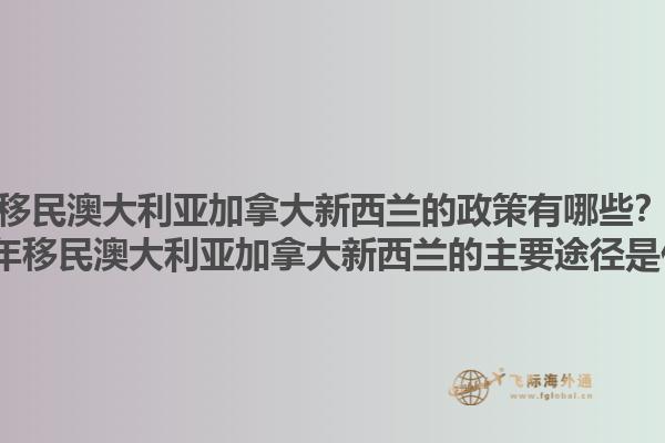 移民澳大利亞加拿大新西蘭的政策有哪些？2025年移民澳大利亞加拿大新西蘭的主要途徑是什么？