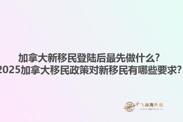 加拿大新移民登陸后最先做什么？2025加拿大移民政策對新移民有哪些要求？