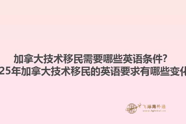 加拿大技術(shù)移民需要哪些英語條件？2025年加拿大技術(shù)移民的英語要求有哪些變化？