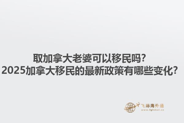 取加拿大老婆可以移民嗎？2025加拿大移民的最新政策有哪些變化？