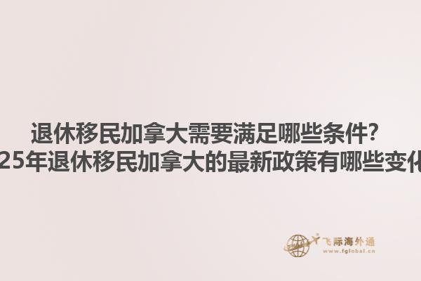 退休移民加拿大需要滿足哪些條件？2025年退休移民加拿大的最新政策有哪些變化？