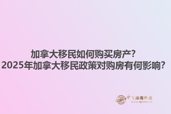 加拿大移民如何購買房產(chǎn)？2025年加拿大移民政策對(duì)購房有何影響？