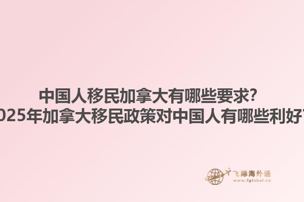 中國人移民加拿大有哪些要求？2025年加拿大移民政策對中國人有哪些利好？