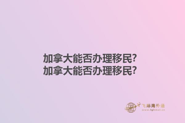 加拿大能否辦理移民？加拿大能否辦理移民？1.jpg