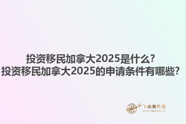 投資移民加拿大2025是什么？投資移民加拿大2025的申請條件有哪些？1.jpg