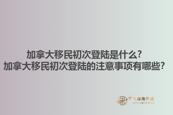加拿大移民初次登陸是什么？加拿大移民初次登陸的注意事項(xiàng)有哪些？1.jpg