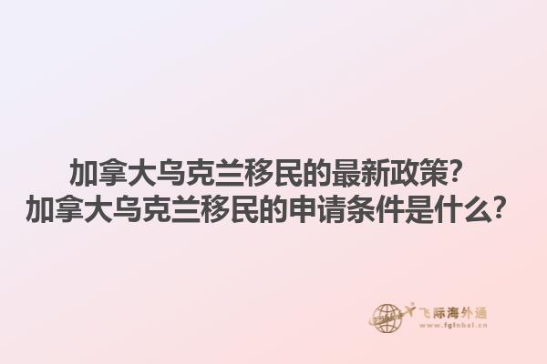 加拿大烏克蘭移民的最新政策？加拿大烏克蘭移民的申請條件是什么？