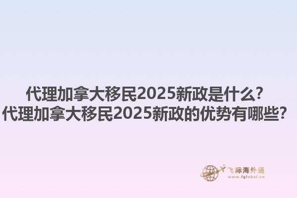 代理加拿大移民2025新政是什么？代理加拿大移民2025新政的優(yōu)勢有哪些？1.jpg