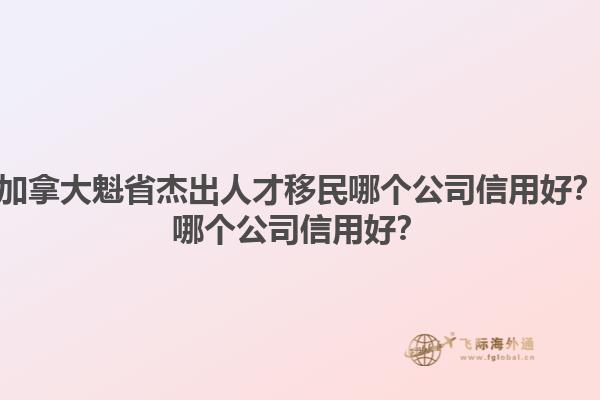加拿大魁省杰出人才移民哪個公司信用好？哪個公司信用好？1.jpg