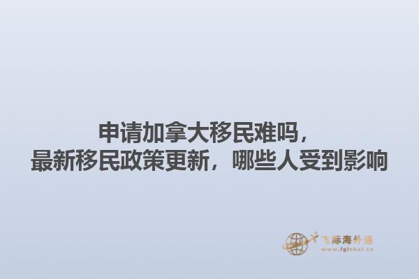 申請(qǐng)加拿大移民難嗎，最新移民政策更新，哪些人受到影響