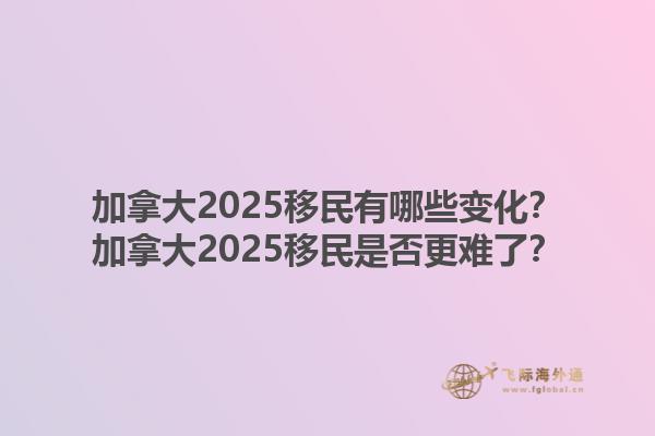 加拿大2025移民有哪些變化？加拿大2025移民是否更難了？1.jpg