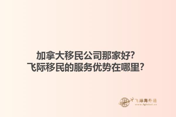 加拿大移民公司那家好？飛際移民的服務(wù)優(yōu)勢在哪里？1.jpg