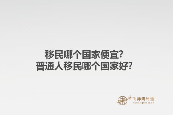 移民哪個(gè)國(guó)家便宜？普通人移民哪個(gè)國(guó)家好？1.jpg