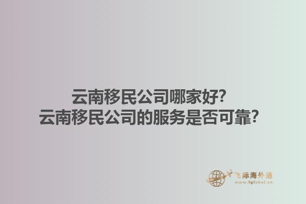 云南移民公司哪家好？云南移民公司的服務(wù)是否可靠？1.jpg