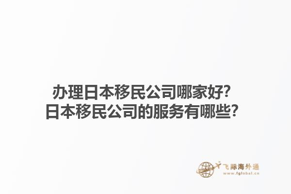 辦理日本移民公司哪家好？日本移民公司的服務(wù)有哪些？1.jpg
